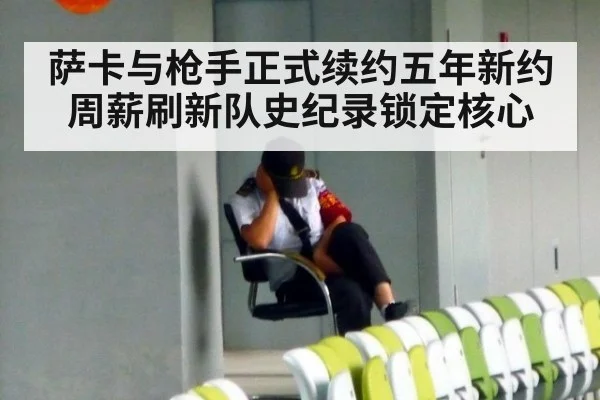 萨卡与枪手正式续约五年新约周薪刷新队史纪录锁定核心